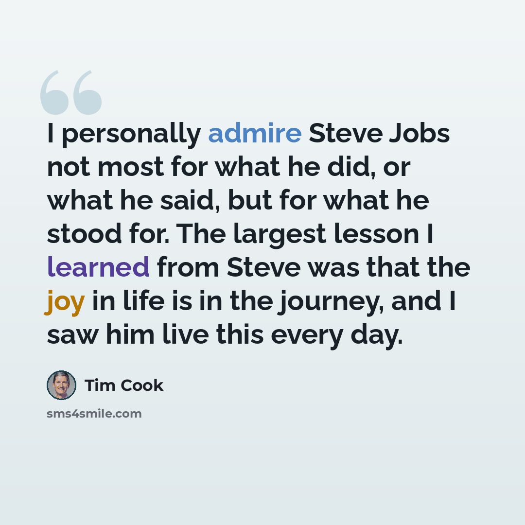 “I personally admire Steve Jobs not most for what he did, or what he said, but for what he stood for. The largest lesson I learned from Steve was that the joy in life is in the journey, and I saw him live this every day.” quote by Tim Cook