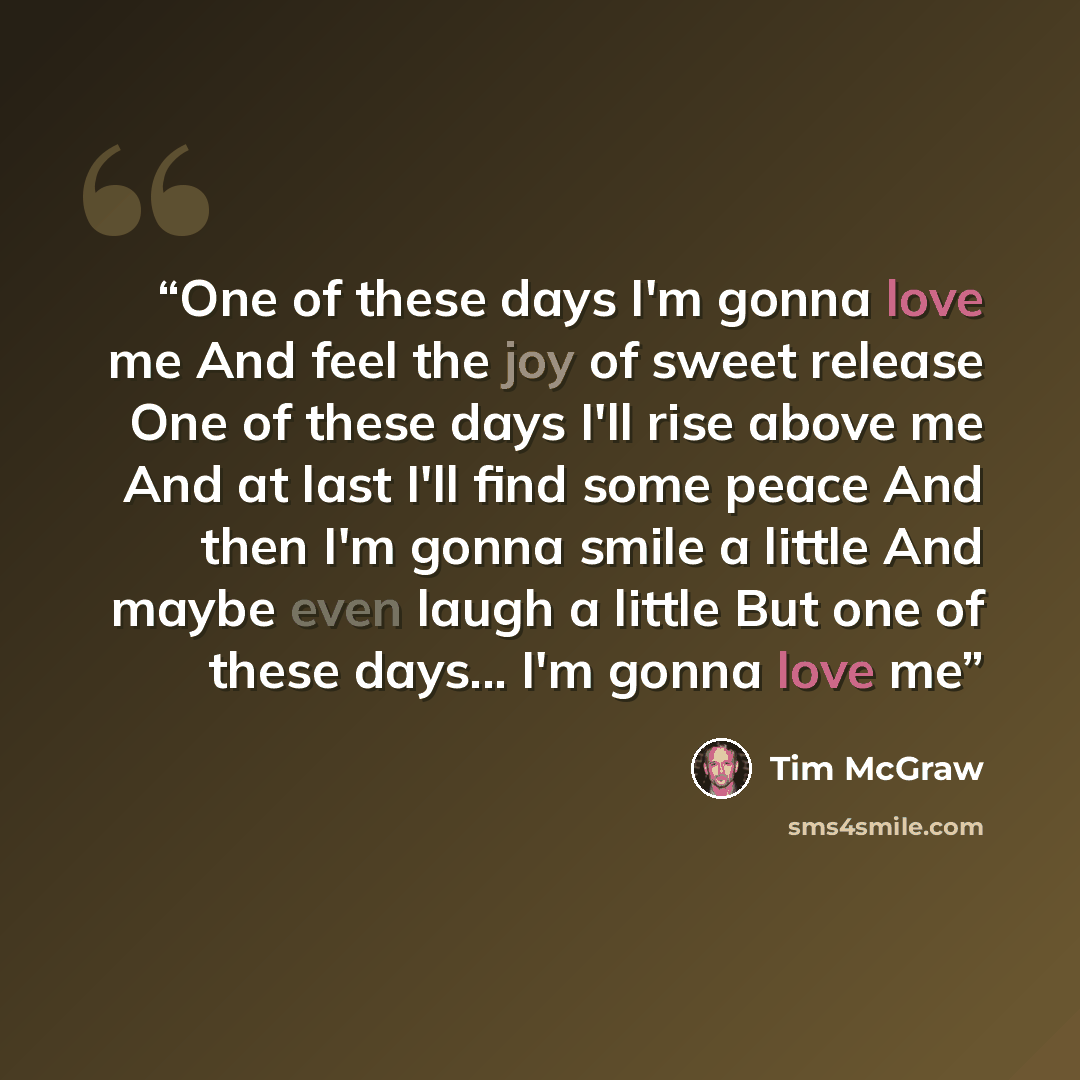 “One of these days I'm gonna love me And feel the joy of sweet release One of these days I'll rise above me And at last I'll find some peace And then I'm gonna smile a little And maybe even laugh a little But one of these days... I'm gonna love me” quote by Tim McGraw