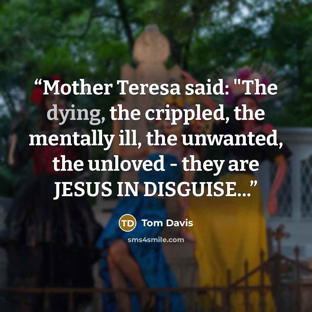 “Mother Teresa said: "The dying, the crippled, the mentally ill, the unwanted, the unloved - they are JESUS IN DISGUISE...” quote by Tom Davis