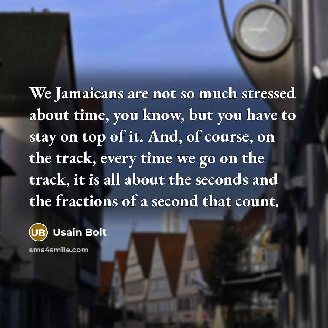 “We Jamaicans are not so much stressed about time, you know, but you have to stay on top of it. And, of course, on the track, every time we go on the track, it is all about the seconds and the fractions of a second that count.” quote by Usain Bolt