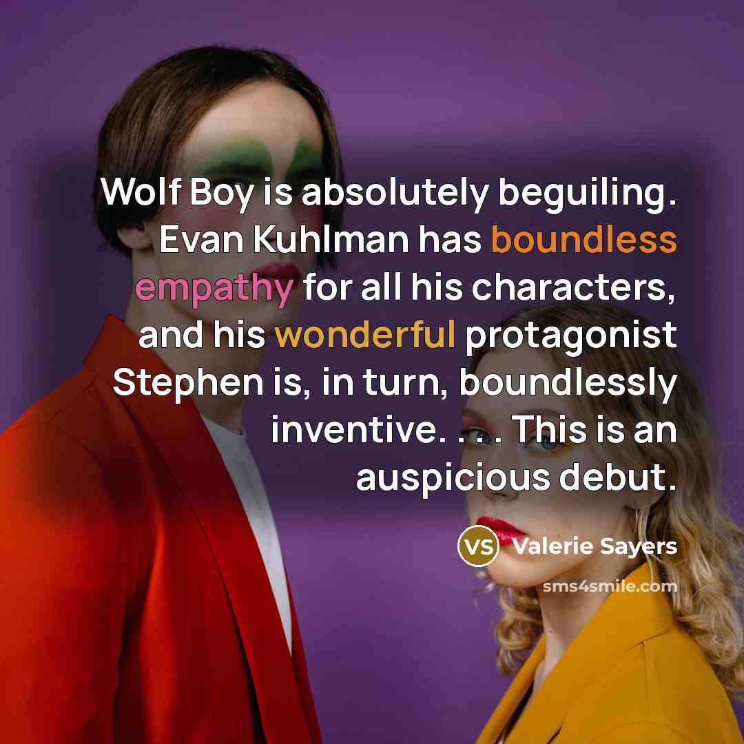 “Wolf Boy is absolutely beguiling. Evan Kuhlman has boundless empathy for all his characters, and his wonderful protagonist Stephen is, in turn, boundlessly inventive. . . . This is an auspicious debut.” quote by Valerie Sayers