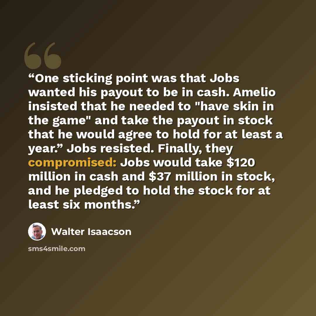“One sticking point was that Jobs wanted his payout to be in cash. Amelio insisted that he needed to "have skin in the game" and take the payout in stock that he would agree to hold for at least a year.” Jobs resisted. Finally, they compromised: Jobs would take $120 million in cash and $37 million…” quote by Walter Isaacson