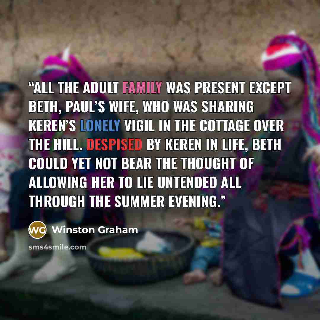 “All the adult family was present except Beth, Paul’s wife, who was sharing Keren’s lonely vigil in the cottage over the hill. Despised by Keren in life, Beth could yet not bear the thought of allowing her to lie untended all through the summer evening.” quote by Winston Graham
