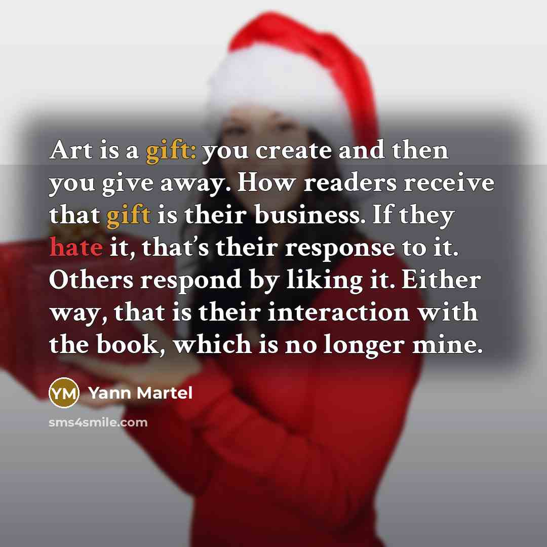 “Art is a gift: you create and then you give away. How readers receive that gift is their business. If they hate it, that’s their response to it. Others respond by liking it. Either way, that is their interaction with the book, which is no longer mine.” quote by Yann Martel