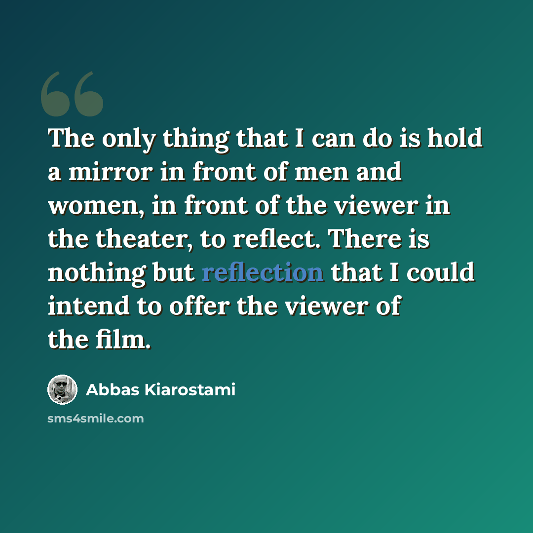 “The only thing that I can do is hold a mirror in front of men and women, in front of the viewer in the theater, to reflect. There is nothing but reflection that I could intend to offer the viewer of the film.” quote by Abbas Kiarostami