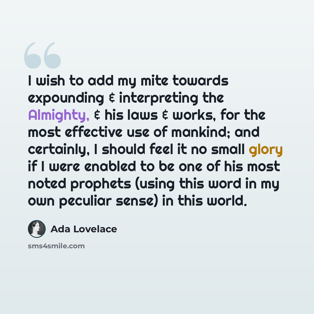 “I wish to add my mite towards expounding & interpreting the Almighty, & his laws & works, for the most effective use of mankind; and certainly, I should feel it no small glory if I were enabled to be one of his most noted prophets (using this word in my own peculiar sense) in this world.” quote by Ada Lovelace