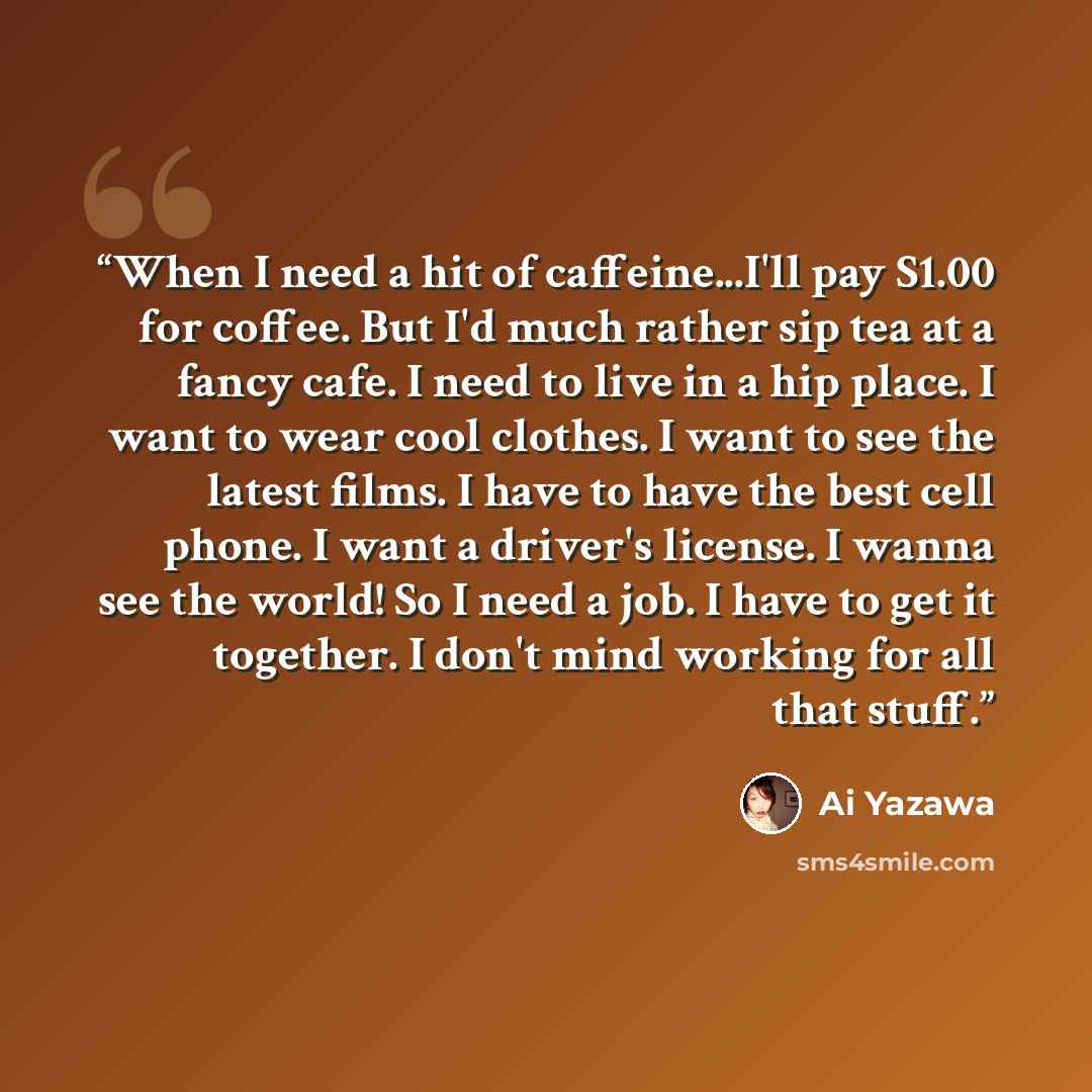 “When I need a hit of caffeine...I'll pay S1.00 for coffee. But I'd much rather sip tea at a fancy cafe. I need to live in a hip place. I want to wear cool clothes. I want to see the latest films. I have to have the best cell phone. I want a driver's license. I wanna see the world! So I need a job…” quote by Ai Yazawa
