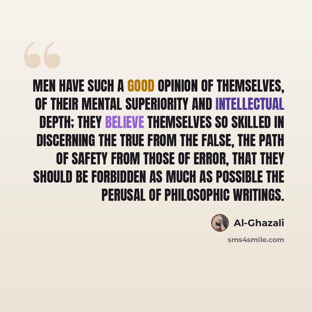 “Men have such a good opinion of themselves, of their mental superiority and intellectual depth; they believe themselves so skilled in discerning the true from the false, the path of safety from those of error, that they should be forbidden as much as possible the perusal of philosophic writings.” quote by Al-Ghazali