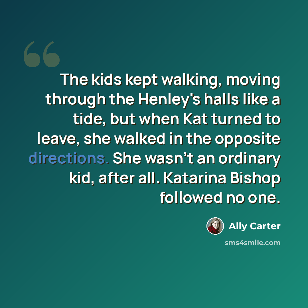 “The kids kept walking, moving through the Henley's halls like a tide, but when Kat turned to leave, she walked in the opposite directions. She wasn't an ordinary kid, after all. Katarina Bishop followed no one.” quote by Ally Carter