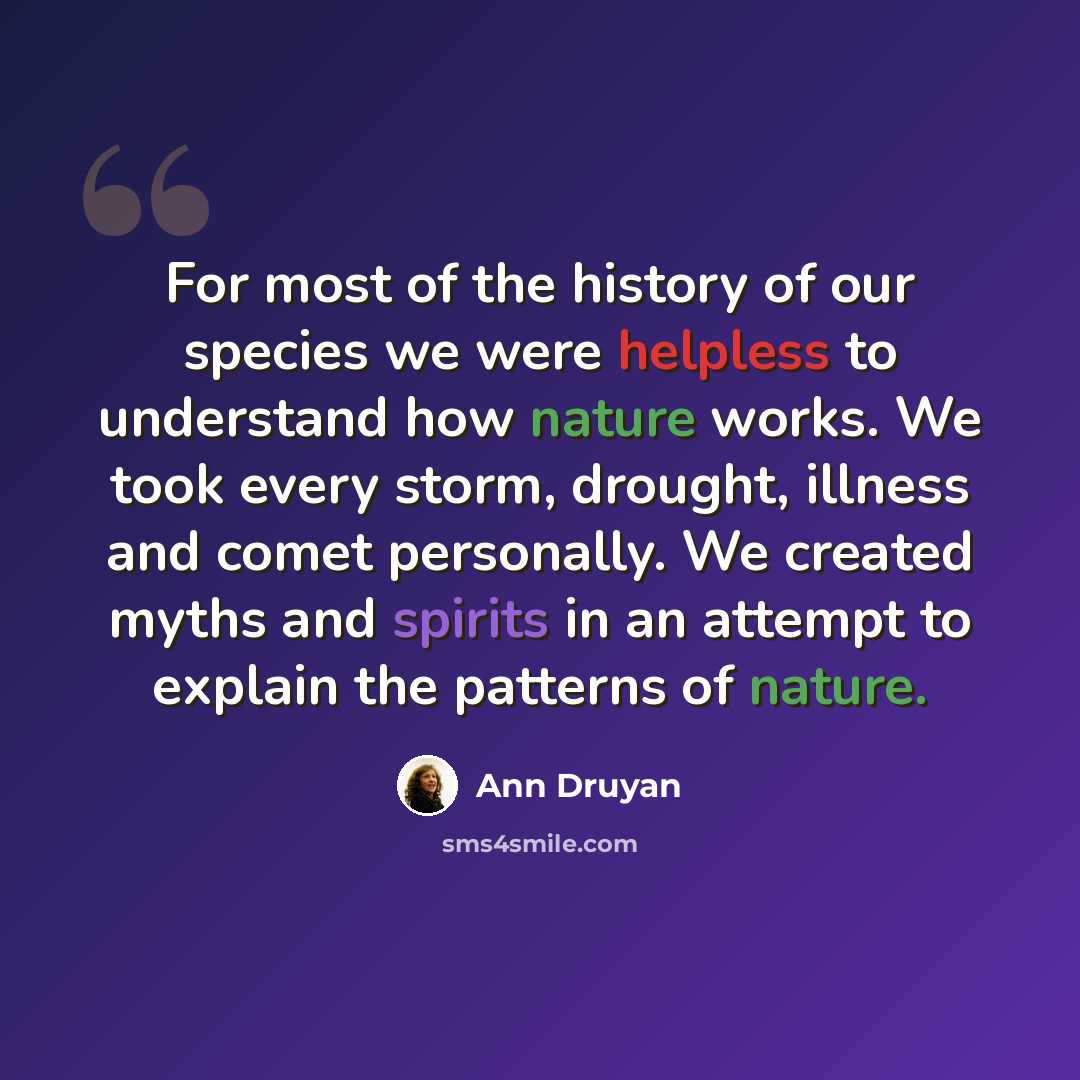 “For most of the history of our species we were helpless to understand how nature works. We took every storm, drought, illness and comet personally. We created myths and spirits in an attempt to explain the patterns of nature.” quote by Ann Druyan