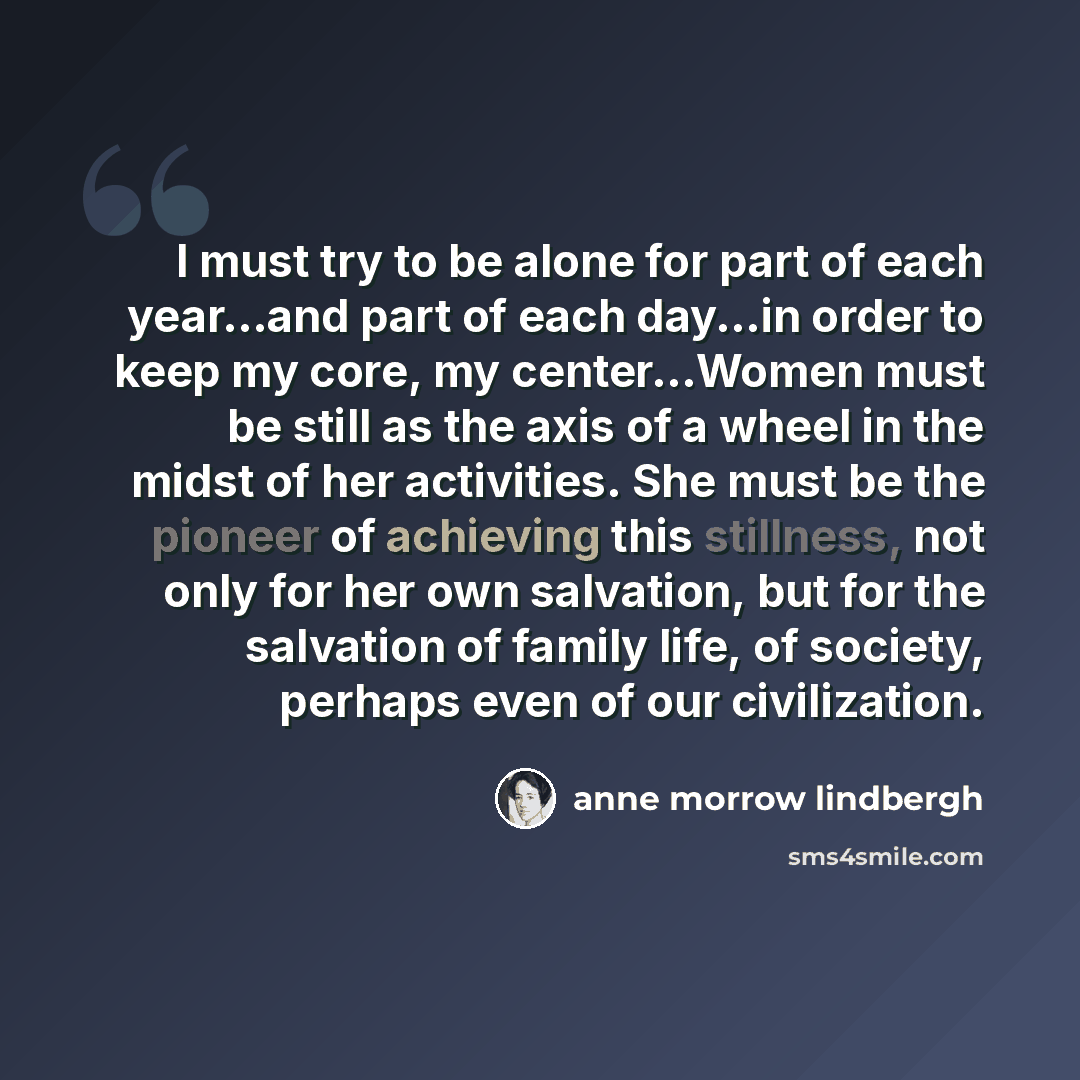 “I must try to be alone for part of each year...and part of each day...in order to keep my core, my center...Women must be still as the axis of a wheel in the midst of her activities. She must be the pioneer of achieving this stillness, not only for her own salvation, but for the salvation of…” quote by Anne Morrow Lindbergh