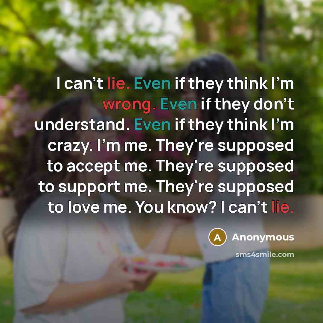 “I can't lie. Even if they think I'm wrong. Even if they don't understand. Even if they think I'm crazy. I'm me. They're supposed to accept me. They're supposed to support me. They're supposed to love me. You know? I can't lie.” quote by Anonymous