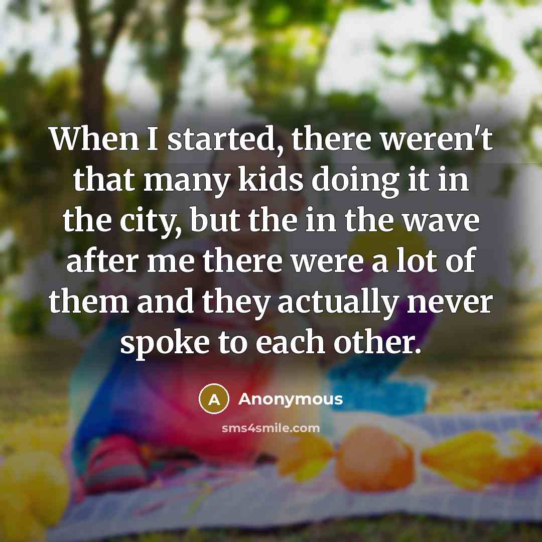 “When I started, there weren't that many kids doing it in the city, but the in the wave after me there were a lot of them and they actually never spoke to each other.” quote by Anonymous