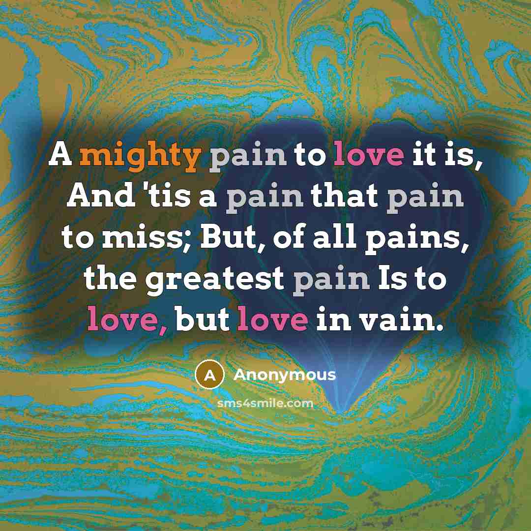 “A mighty pain to love it is, And 'tis a pain that pain to miss; But, of all pains, the greatest pain Is to love, but love in vain.” quote by Anonymous