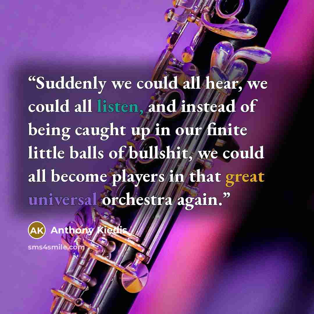“Suddenly we could all hear, we could all listen, and instead of being caught up in our finite little balls of bullshit, we could all become players in that great universal orchestra again.” quote by Anthony Kiedis