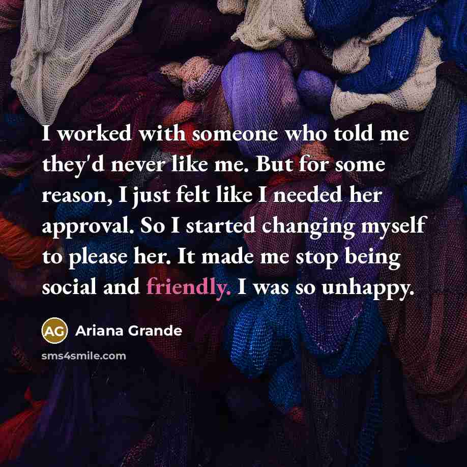 “I worked with someone who told me they'd never like me. But for some reason, I just felt like I needed her approval. So I started changing myself to please her. It made me stop being social and friendly. I was so unhappy.” quote by Ariana Grande