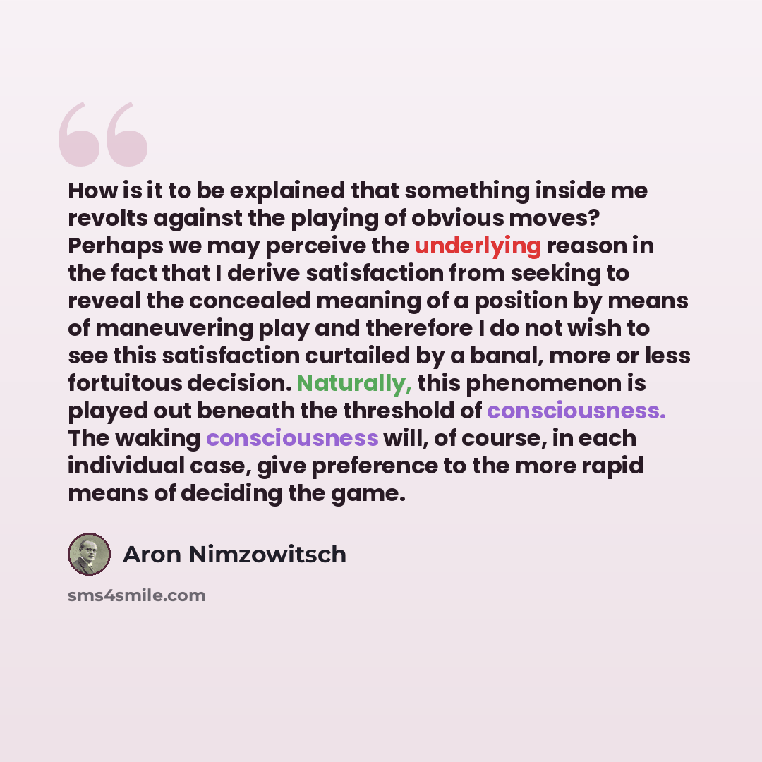 “How is it to be explained that something inside me revolts against the playing of obvious moves? Perhaps we may perceive the underlying reason in the fact that I derive satisfaction from seeking to reveal the concealed meaning of a position by means of maneuvering play and therefore I do not wish…” quote by Aron Nimzowitsch