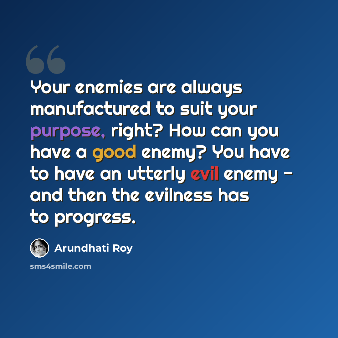 “Your enemies are always manufactured to suit your purpose, right? How can you have a good enemy? You have to have an utterly evil enemy - and then the evilness has to progress.” quote by Arundhati Roy