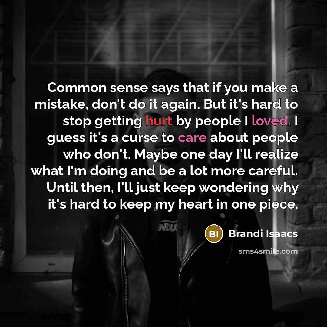 “Common sense says that if you make a mistake, don't do it again. But it's hard to stop getting hurt by people I loved. I guess it's a curse to care about people who don't. Maybe one day I'll realize what I'm doing and be a lot more careful. Until then, I'll just keep wondering why it's hard to…” quote by Brandi Isaacs