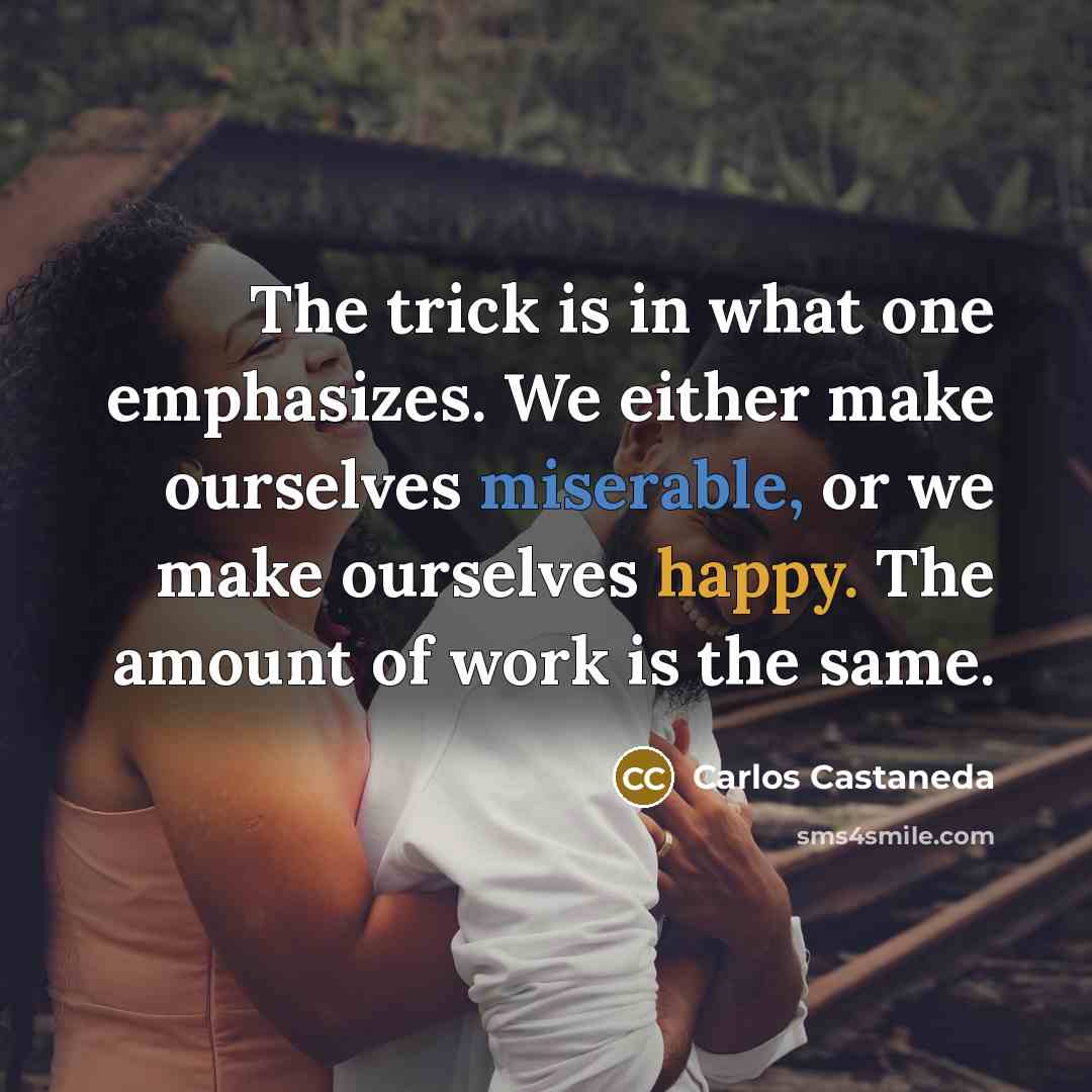 “The trick is in what one emphasizes. We either make ourselves miserable, or we make ourselves happy. The amount of work is the same.” quote by Carlos Castaneda