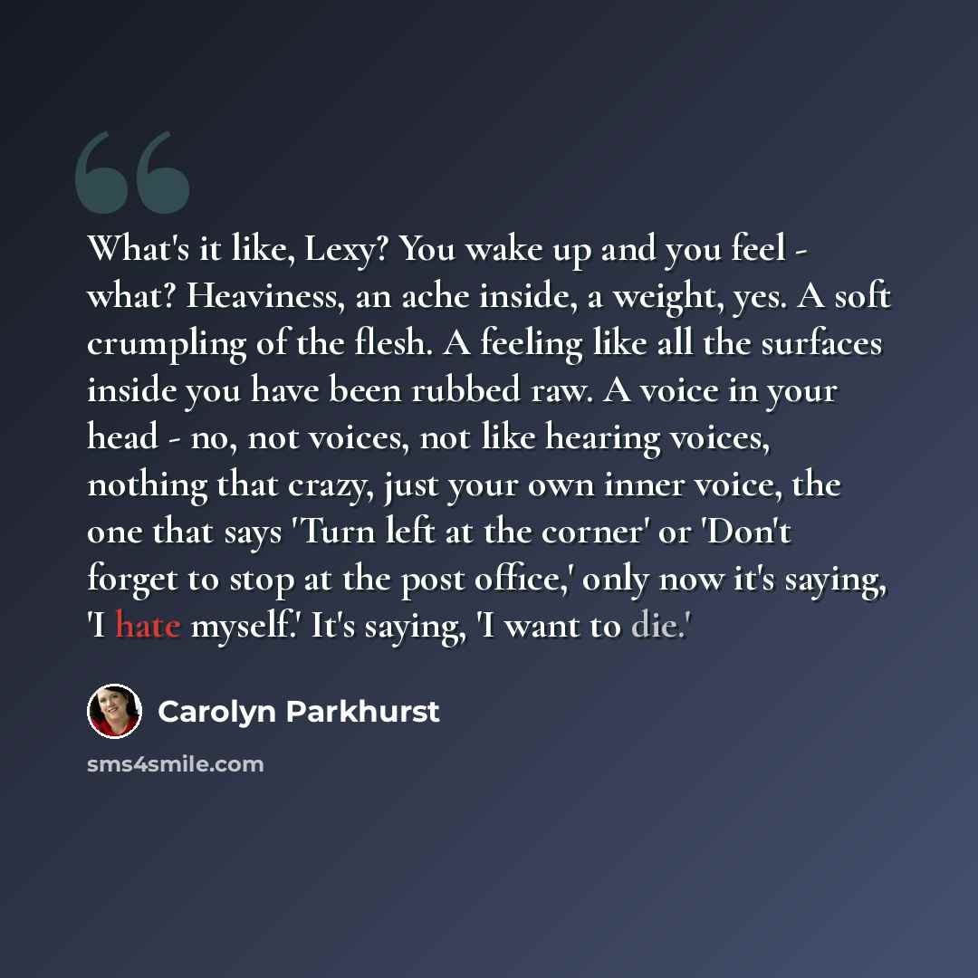 “What's it like, Lexy? You wake up and you feel - what? Heaviness, an ache inside, a weight, yes. A soft crumpling of the flesh. A feeling like all the surfaces inside you have been rubbed raw. A voice in your head - no, not voices, not like hearing voices, nothing that crazy, just your own inner…” quote by Carolyn Parkhurst