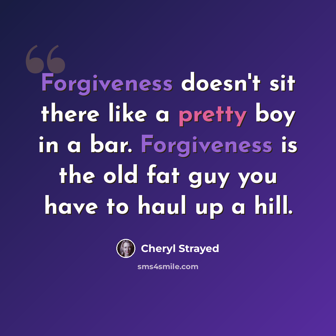 “Forgiveness doesn't sit there like a pretty boy in a bar. Forgiveness is the old fat guy you have to haul up a hill.” quote by Cheryl Strayed