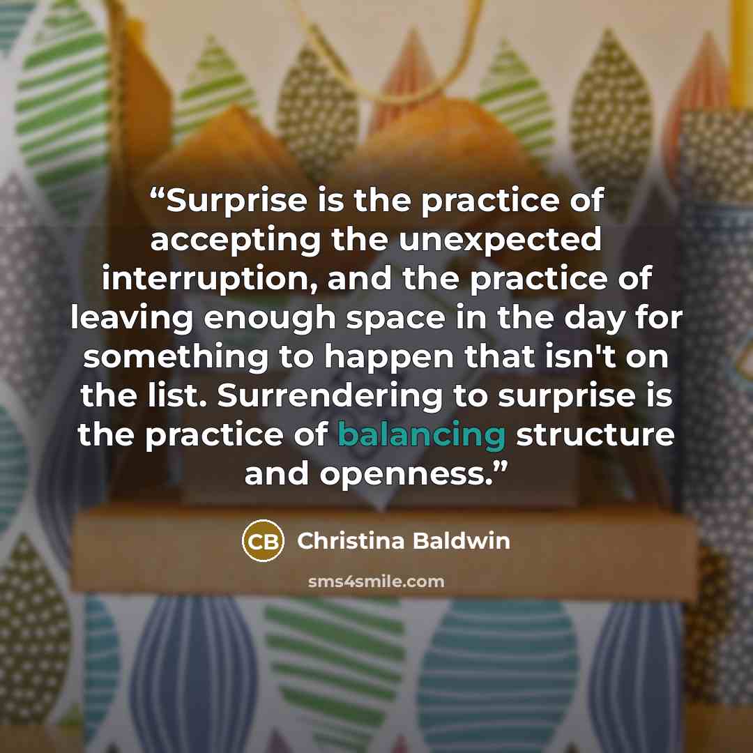 “Surprise is the practice of accepting the unexpected interruption, and the practice of leaving enough space in the day for something to happen that isn't on the list. Surrendering to surprise is the practice of balancing structure and openness.” quote by Christina Baldwin