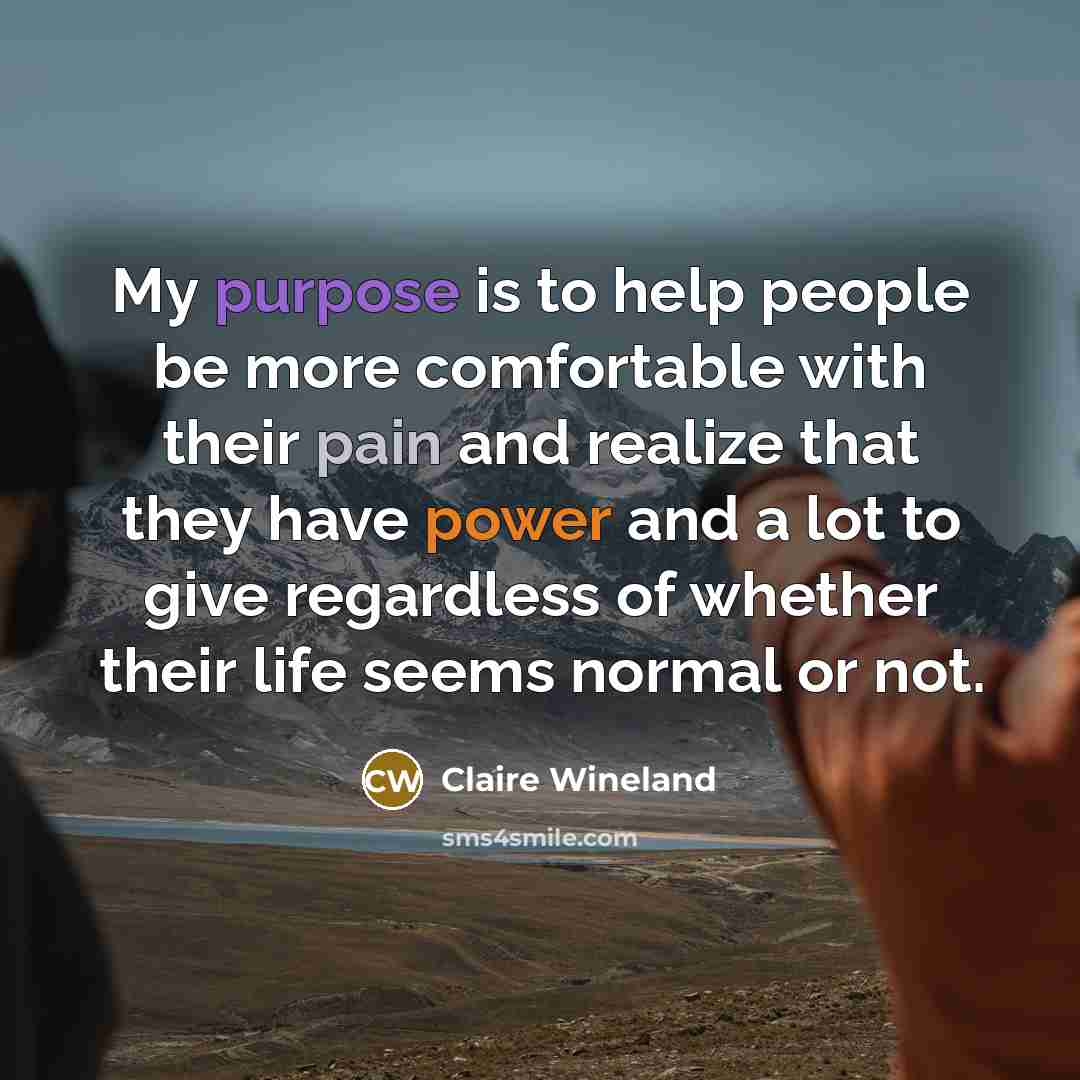 “My purpose is to help people be more comfortable with their pain and realize that they have power and a lot to give regardless of whether their life seems normal or not.” quote by Claire Wineland