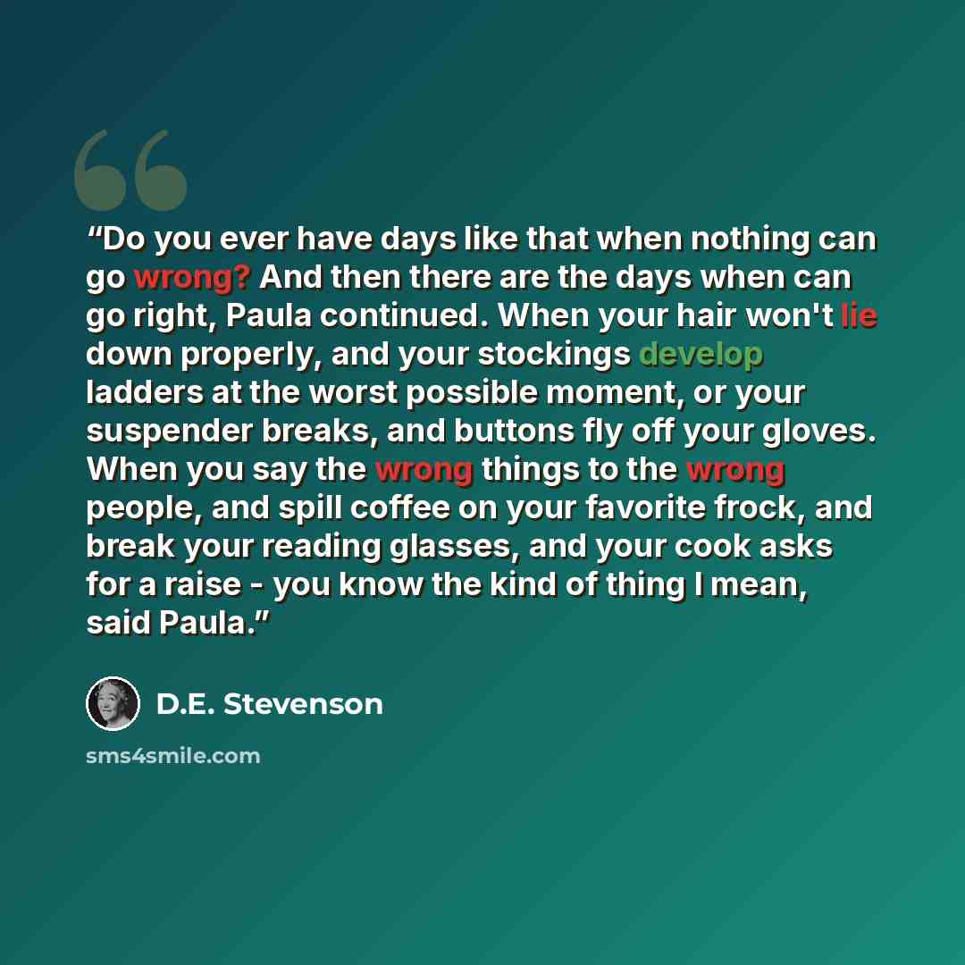 “Do you ever have days like that when nothing can go wrong? And then there are the days when can go right, Paula continued. When your hair won't lie down properly, and your stockings develop ladders at the worst possible moment, or your suspender breaks, and buttons fly off your gloves. When you…” quote by D.E. Stevenson