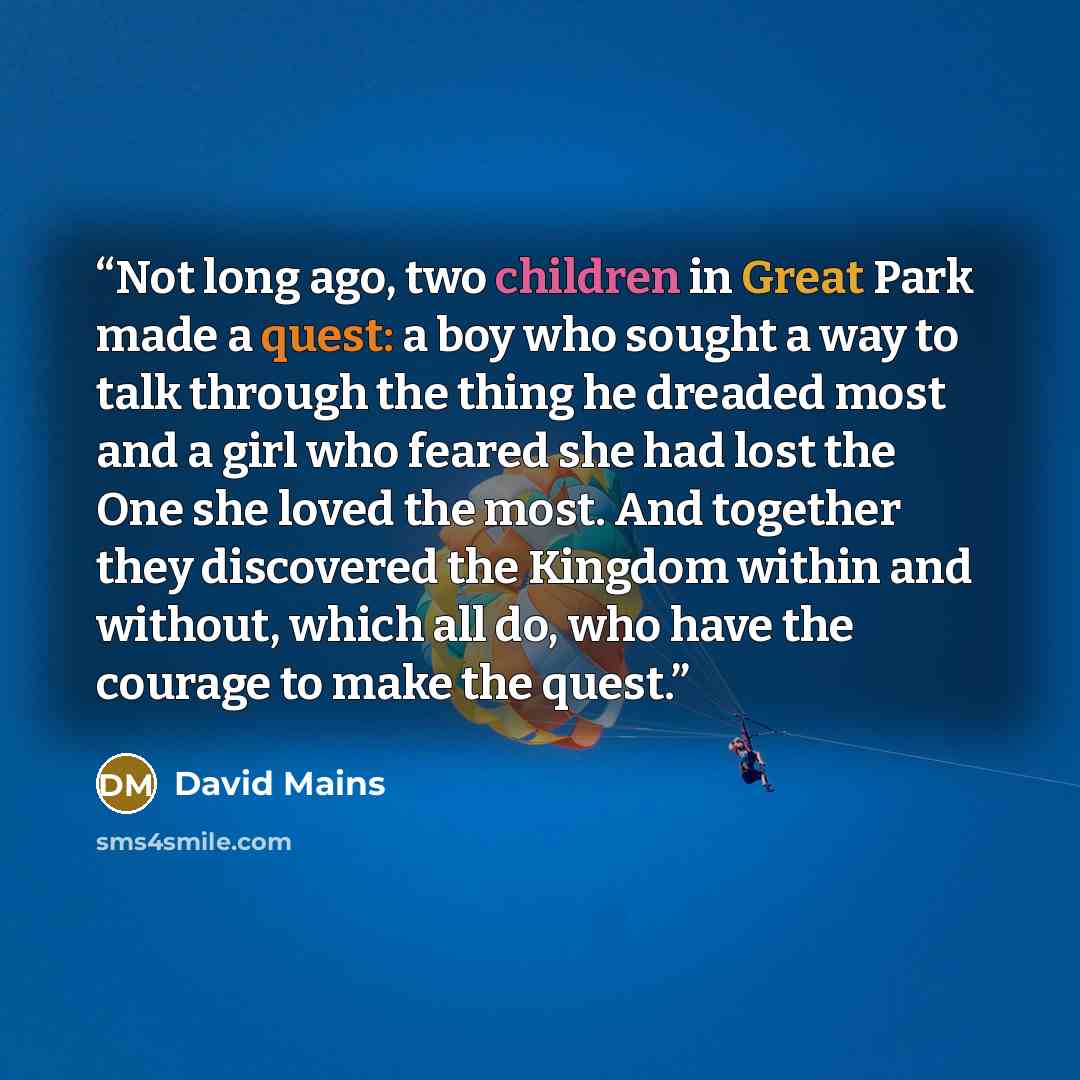 “Not long ago, two children in Great Park made a quest: a boy who sought a way to talk through the thing he dreaded most and a girl who feared she had lost the One she loved the most. And together they discovered the Kingdom within and without, which all do, who have the courage to make the quest.” quote by David Mains