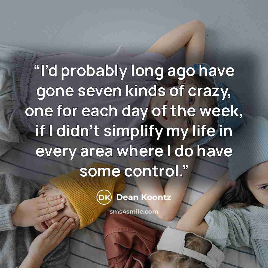 “I’d probably long ago have gone seven kinds of crazy, one for each day of the week, if I didn’t simplify my life in every area where I do have some control.” quote by Dean Koontz