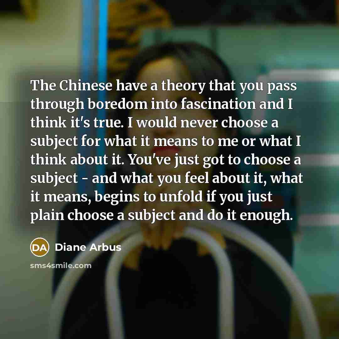 “The Chinese have a theory that you pass through boredom into fascination and I think it's true. I would never choose a subject for what it means to me or what I think about it. You've just got to choose a subject - and what you feel about it, what it means, begins to unfold if you just plain…” quote by Diane Arbus