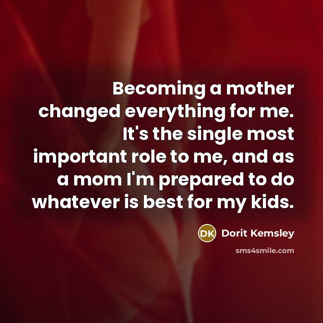 “Becoming a mother changed everything for me. It's the single most important role to me, and as a mom I'm prepared to do whatever is best for my kids.” quote by Dorit Kemsley