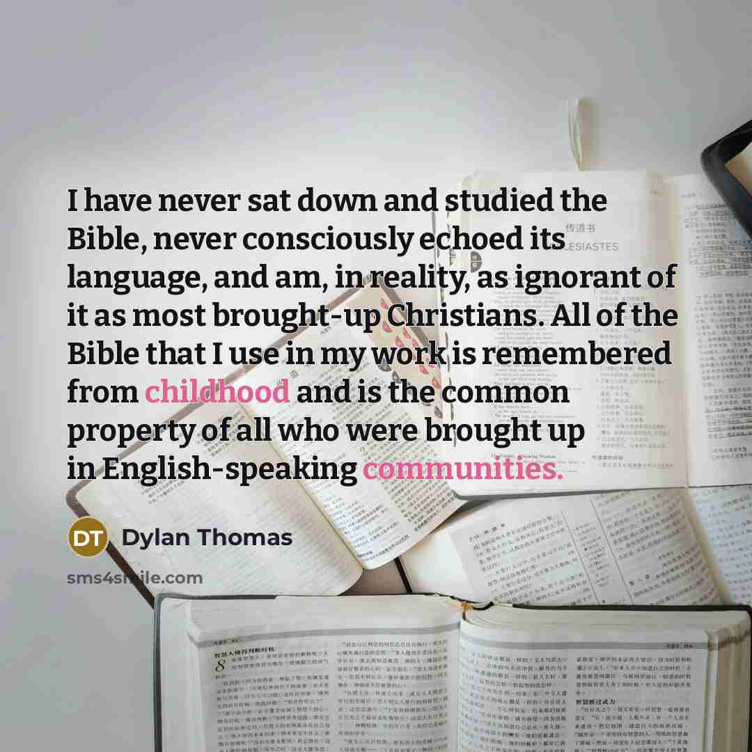 “I have never sat down and studied the Bible, never consciously echoed its language, and am, in reality, as ignorant of it as most brought-up Christians. All of the Bible that I use in my work is remembered from childhood and is the common property of all who were brought up in English-speaking…” quote by Dylan Thomas