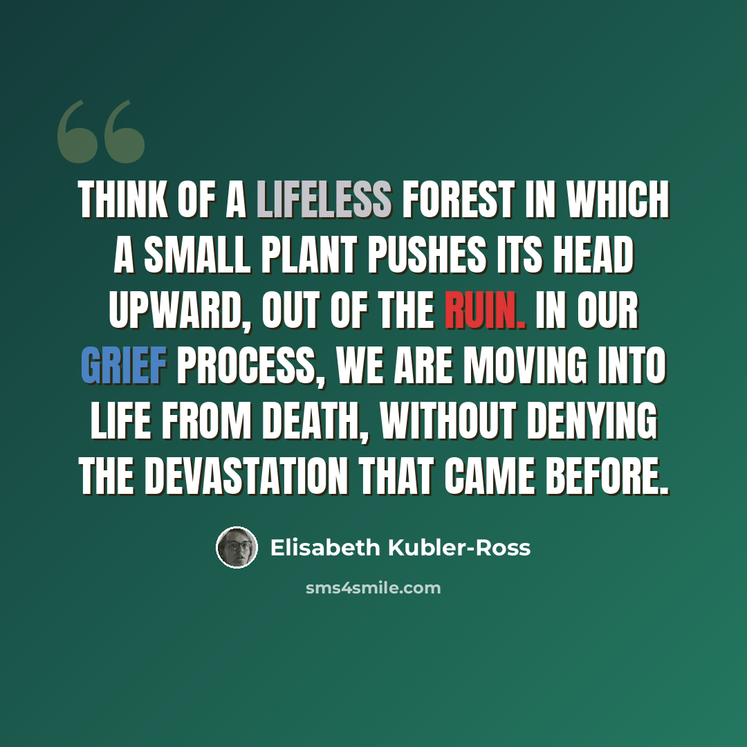 “Think of a lifeless forest in which a small plant pushes its head upward, out of the ruin. In our grief process, we are moving into life from death, without denying the devastation that came before.” quote by Elisabeth Kubler-Ross