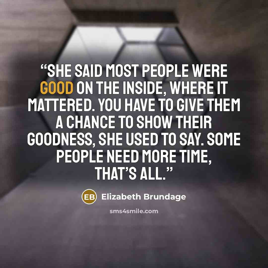 “She said most people were good on the inside, where it mattered. You have to give them a chance to show their goodness, she used to say. Some people need more time, that’s all.” quote by Elizabeth Brundage