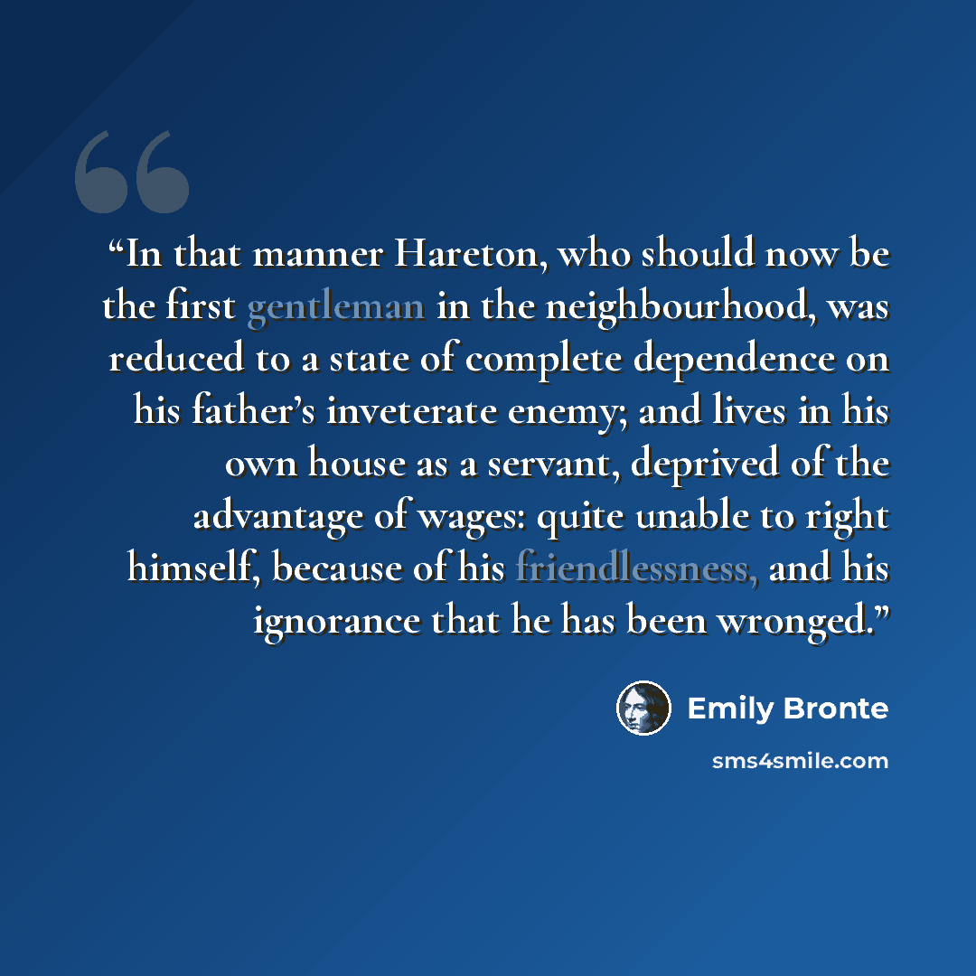 “In that manner Hareton, who should now be the first gentleman in the neighbourhood, was reduced to a state of complete dependence on his father’s inveterate enemy; and lives in his own house as a servant, deprived of the advantage of wages: quite unable to right himself, because of his…” quote by Emily Brontë