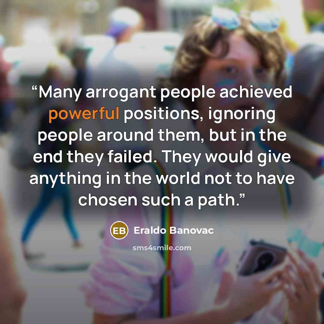 “Many arrogant people achieved powerful positions, ignoring people around them, but in the end they failed. They would give anything in the world not to have chosen such a path.” quote by Eraldo Banovac