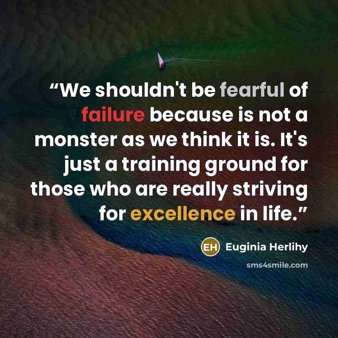 “We shouldn't be fearful of failure because is not a monster as we think it is. It's just a training ground for those who are really striving for excellence in life.” quote by Euginia Herlihy