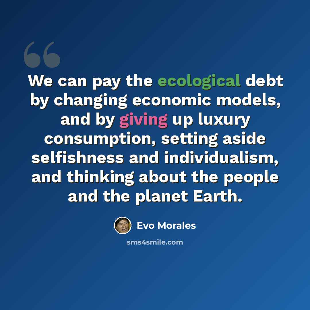 “We can pay the ecological debt by changing economic models, and by giving up luxury consumption, setting aside selfishness and individualism, and thinking about the people and the planet Earth.” quote by Evo Morales