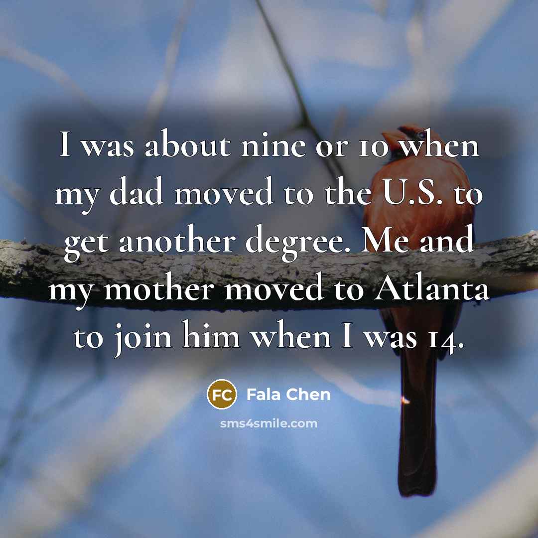 “I was about nine or 10 when my dad moved to the U.S. to get another degree. Me and my mother moved to Atlanta to join him when I was 14.” quote by Fala Chen