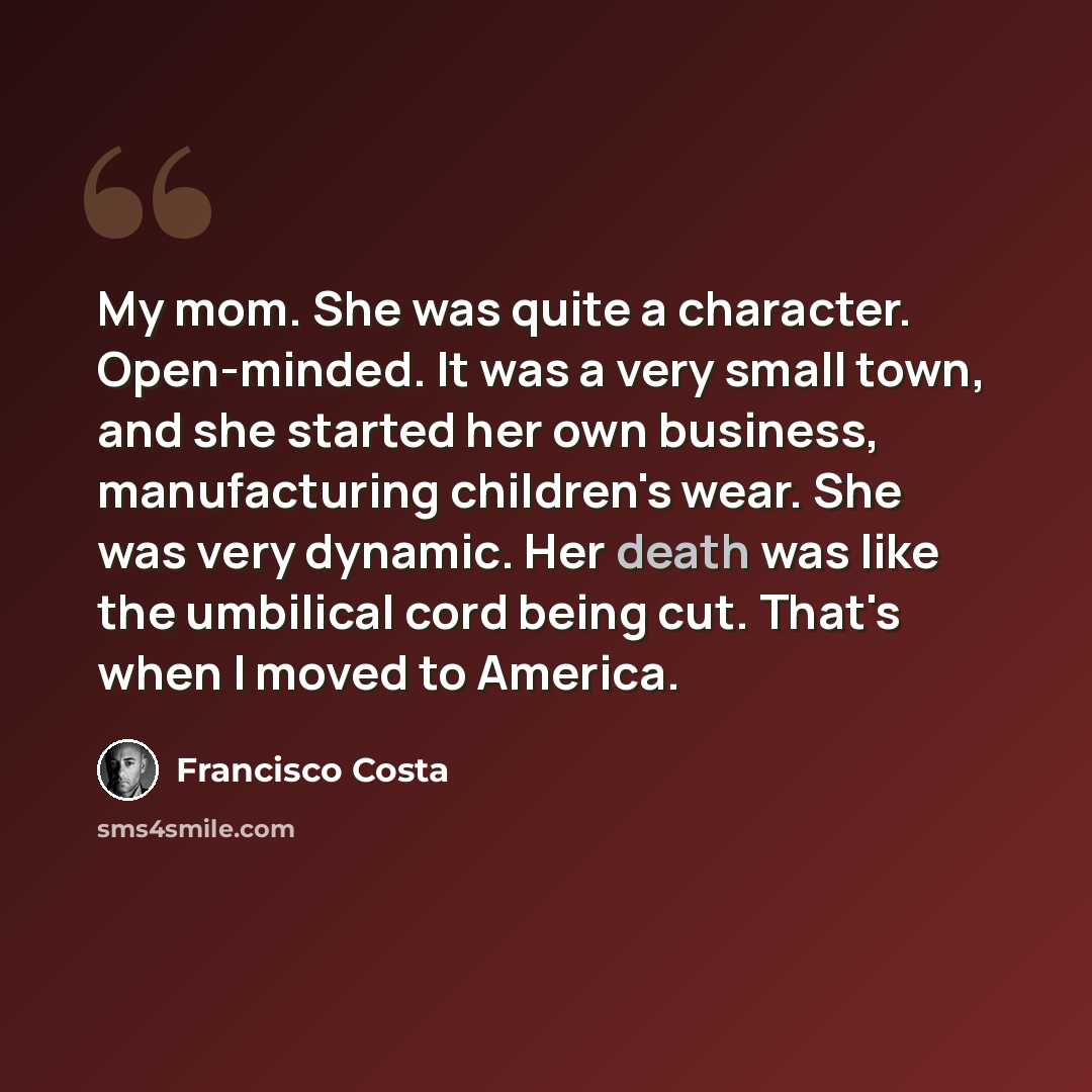 “My mom. She was quite a character. Open-minded. It was a very small town, and she started her own business, manufacturing children's wear. She was very dynamic. Her death was like the umbilical cord being cut. That's when I moved to America.” quote by Francisco Costa