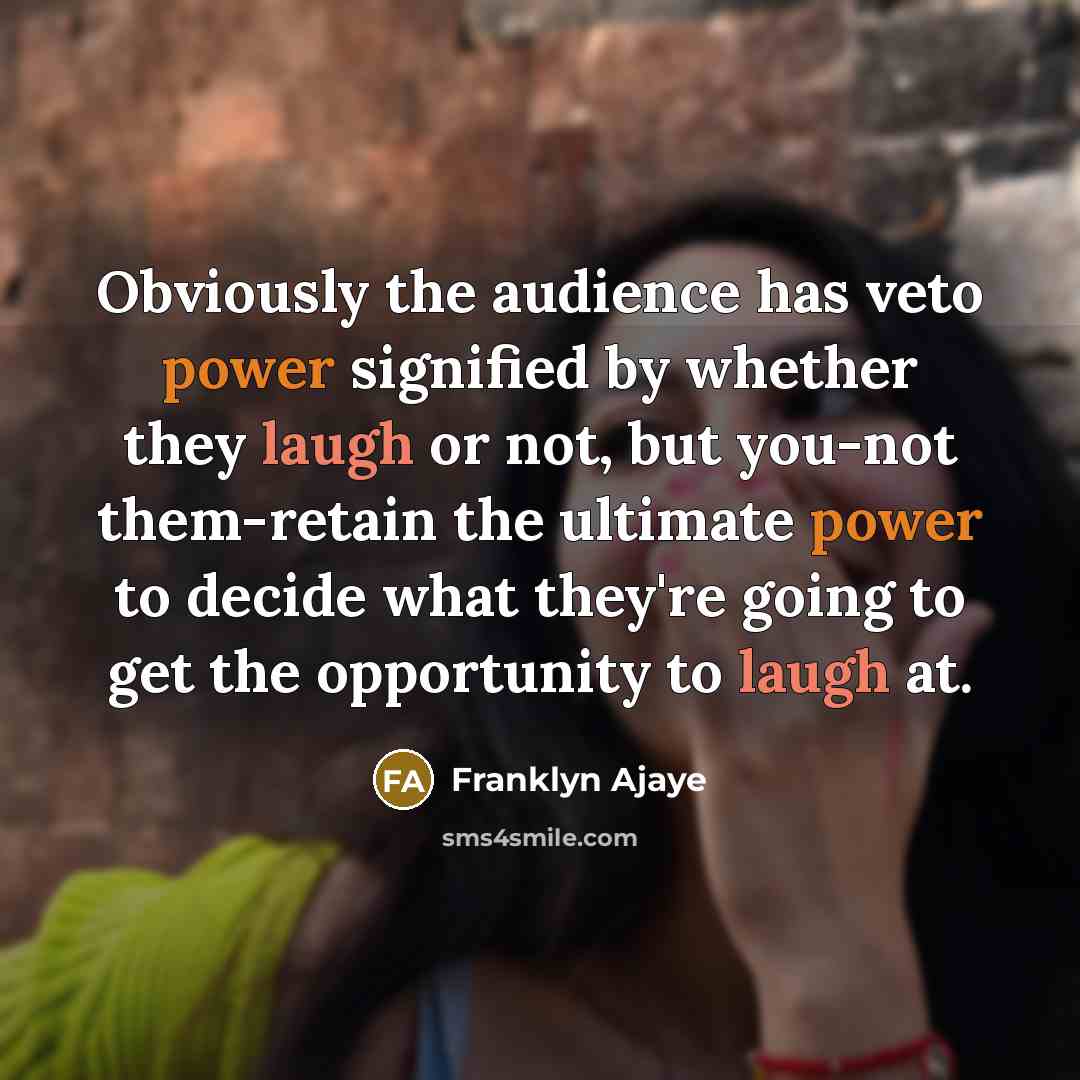 “Obviously the audience has veto power signified by whether they laugh or not, but you-not them-retain the ultimate power to decide what they're going to get the opportunity to laugh at.” quote by Franklyn Ajaye