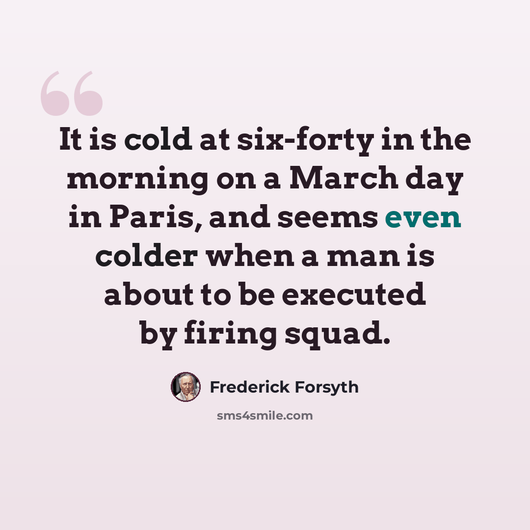 “It is cold at six-forty in the morning on a March day in Paris, and seems even colder when a man is about to be executed by firing squad.” quote by Frederick Forsyth