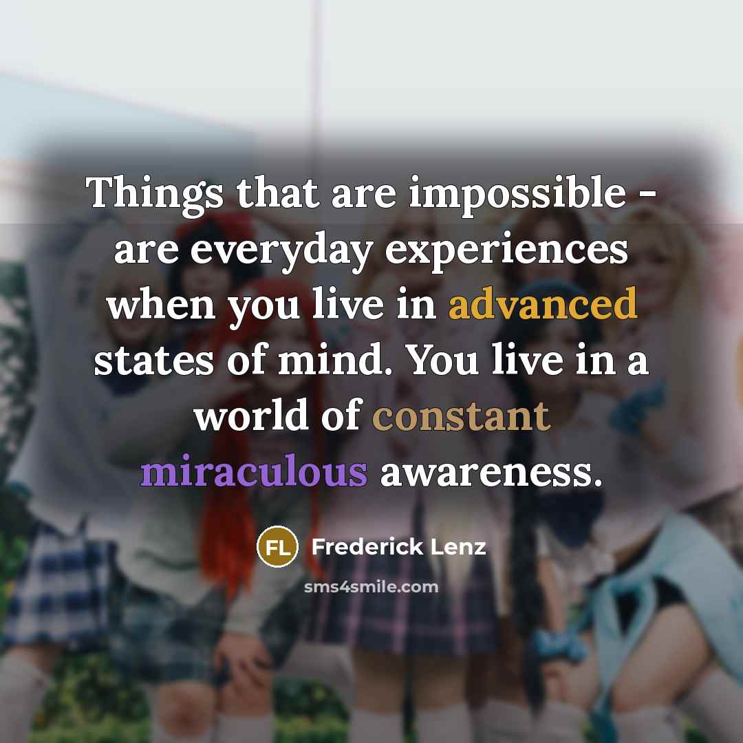 “Things that are impossible - are everyday experiences when you live in advanced states of mind. You live in a world of constant miraculous awareness.” quote by Frederick Lenz