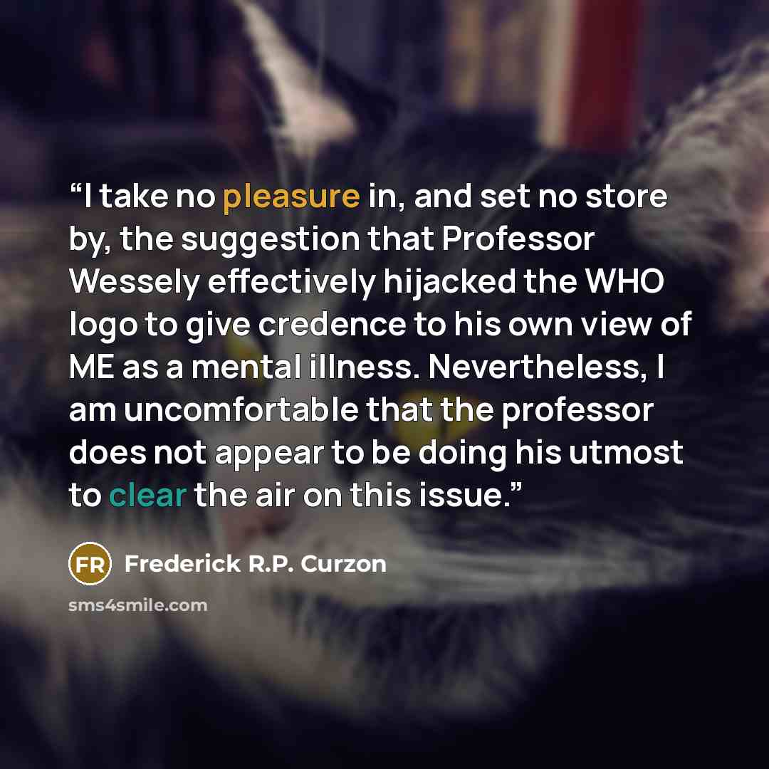 “I take no pleasure in, and set no store by, the suggestion that Professor Wessely effectively hijacked the WHO logo to give credence to his own view of ME as a mental illness. Nevertheless, I am uncomfortable that the professor does not appear to be doing his utmost to clear the air on this issue.” quote by Frederick R.P. Curzon