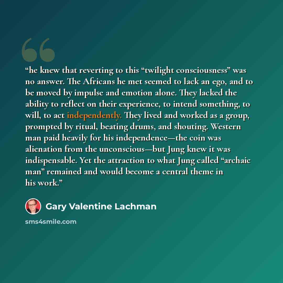 “he knew that reverting to this “twilight consciousness” was no answer. The Africans he met seemed to lack an ego, and to be moved by impulse and emotion alone. They lacked the ability to reflect on their experience, to intend something, to will, to act independently. They lived and worked as a…” quote by Gary Valentine Lachman