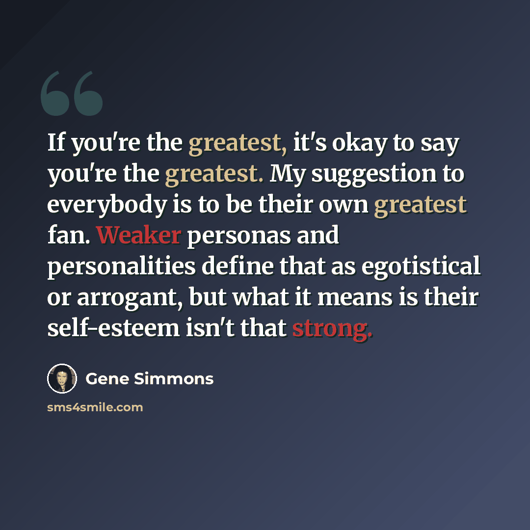 “If you're the greatest, it's okay to say you're the greatest. My suggestion to everybody is to be their own greatest fan. Weaker personas and personalities define that as egotistical or arrogant, but what it means is their self-esteem isn't that strong.” quote by Gene Simmons