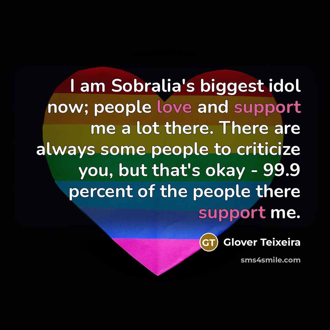 “I am Sobralia's biggest idol now; people love and support me a lot there. There are always some people to criticize you, but that's okay - 99.9 percent of the people there support me.” quote by Glover Teixeira