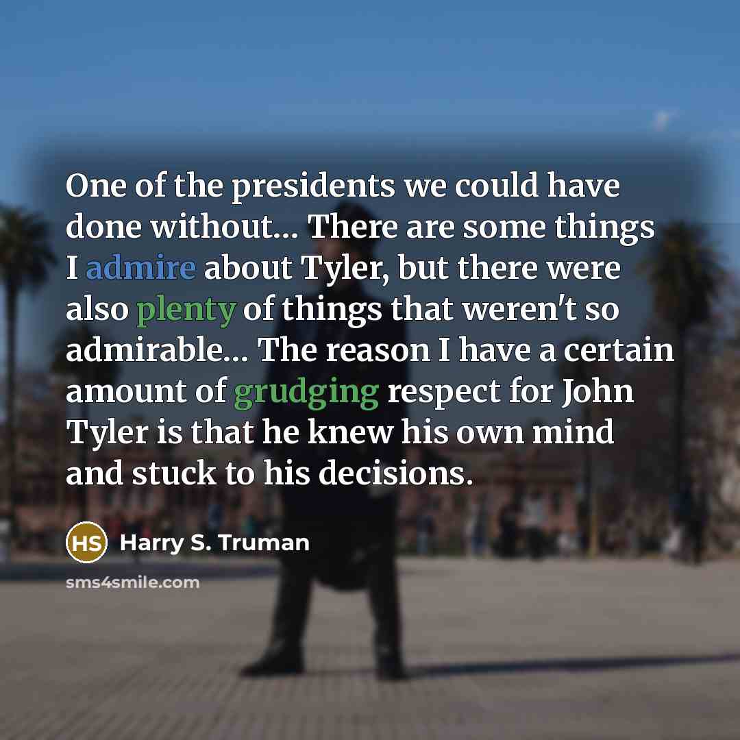“One of the presidents we could have done without… There are some things I admire about Tyler, but there were also plenty of things that weren't so admirable… The reason I have a certain amount of grudging respect for John Tyler is that he knew his own mind and stuck to his decisions.” quote by Harry S. Truman
